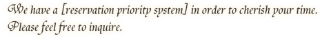 We have a [reservation priority system] in order to cherish your time. Please feel free to inquire.