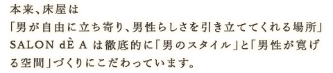 本来、床屋は「男が自由に立ち寄り、男性らしさを引き立ててくれる場所」SALON dE A は徹底的に「男のスタイル」と「男性が寛げる空間」づくりにこだわっています。