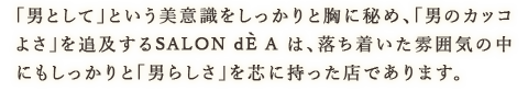 「男として」という美意識をしっかりと胸に秘め、「男のカッコよさ」を追及するSALON dE A は、落ち着いた雰囲気の中にもしっかりと「男らしさ」を芯に持った店であります。