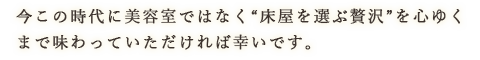 今この時代に美容室ではなく“床屋を選ぶ贅沢”を心ゆくまで味わっていただければ幸いです。