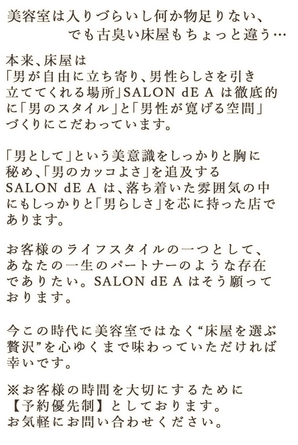 美容室は入りづらいし何か物足りない、でも古臭い床屋もちょっと違う… 本来、床屋は「男が自由に立ち寄り、男性らしさを引き立ててくれる場所」SALON dE A は徹底的に「男のスタイル」と「男性が寛げる空間」づくりにこだわっています。